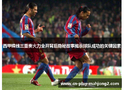 西甲锋线三重奏火力全开背后隐秘故事揭示球队成功的关键因素