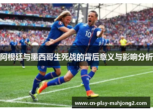 阿根廷与墨西哥生死战的背后意义与影响分析 阿根廷与墨西哥生死战的背后意义与影响分析