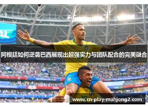 阿根廷如何逆袭巴西展现出超强实力与团队配合的完美融合 阿根廷如何逆袭巴西展现出超强实力与团队配合的完美融合