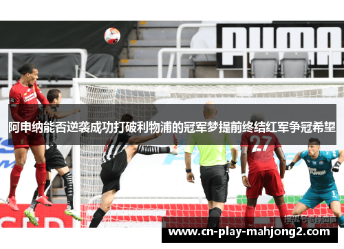 阿申纳能否逆袭成功打破利物浦的冠军梦提前终结红军争冠希望 阿申纳能否逆袭成功打破利物浦的冠军梦提前终结红军争冠希望