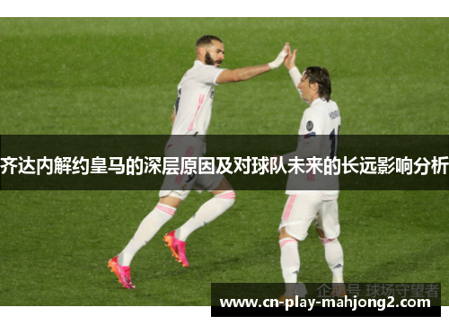 齐达内解约皇马的深层原因及对球队未来的长远影响分析 齐达内解约皇马的深层原因及对球队未来的长远影响分析