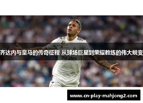 齐达内与皇马的传奇征程 从球场巨星到荣耀教练的伟大蜕变 齐达内与皇马的传奇征程 从球场巨星到荣耀教练的伟大蜕变