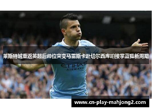 莱斯特城重返英超后帅位突变马雷斯卡赴切尔西库珀接掌蓝狐新周期 莱斯特城重返英超后帅位突变马雷斯卡赴切尔西库珀接掌蓝狐新周期