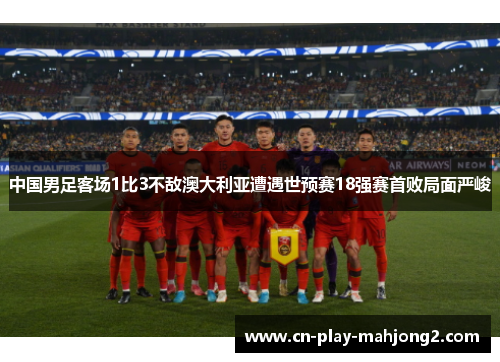 中国男足客场1比3不敌澳大利亚遭遇世预赛18强赛首败局面严峻 中国男足客场1比3不敌澳大利亚遭遇世预赛18强赛首败局面严峻