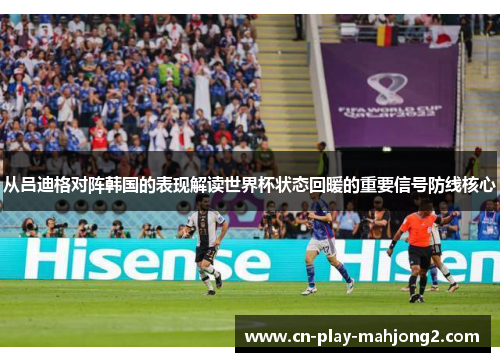 从吕迪格对阵韩国的表现解读世界杯状态回暖的重要信号防线核心